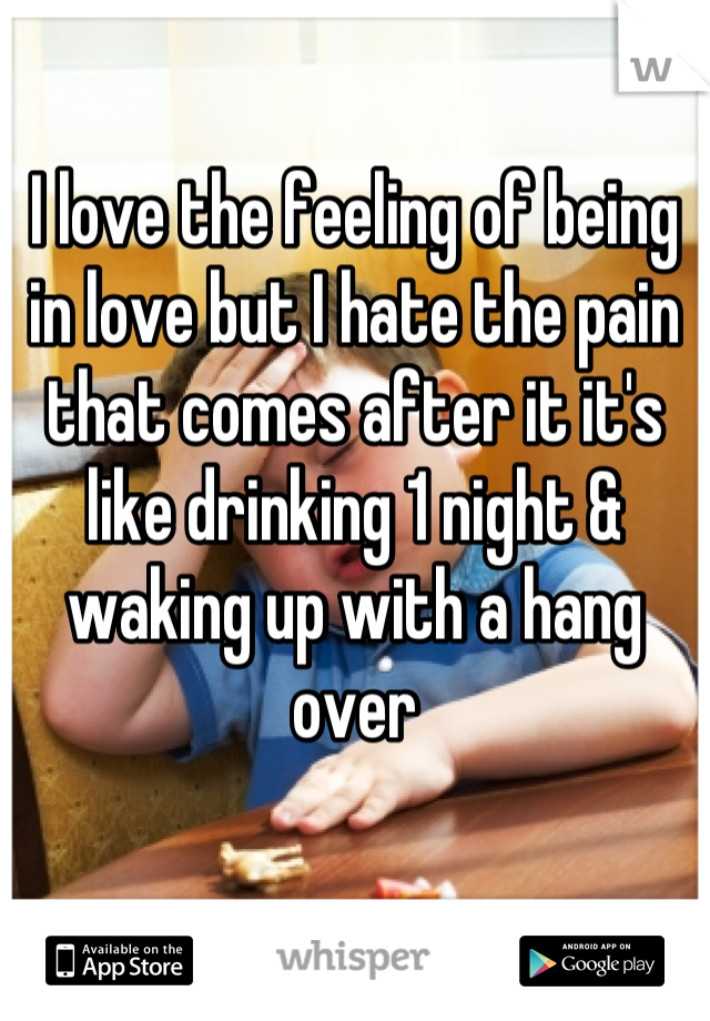 I love the feeling of being in love but I hate the pain that comes after it it's like drinking 1 night & waking up with a hang over