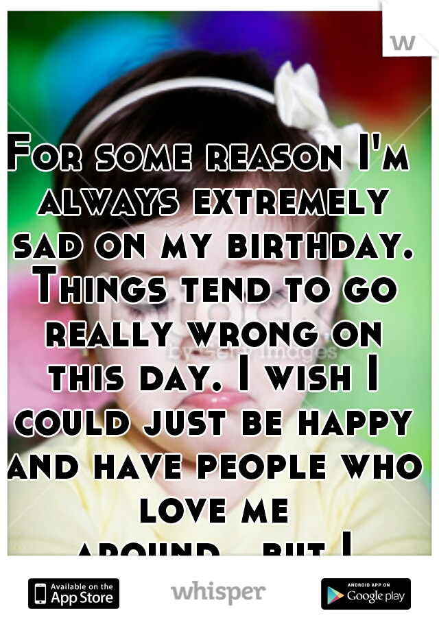 For some reason I'm always extremely sad on my birthday. Things tend to go really wrong on this day. I wish I could just be happy and have people who love me around...but I can't.