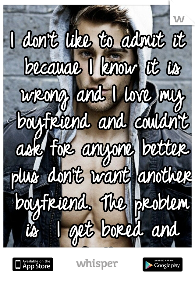 I don't like to admit it becauae I know it is wrong and I love my boyfriend and couldn't ask for anyone better plus don't want another boyfriend. The problem is  I get bored and curious of other guys 