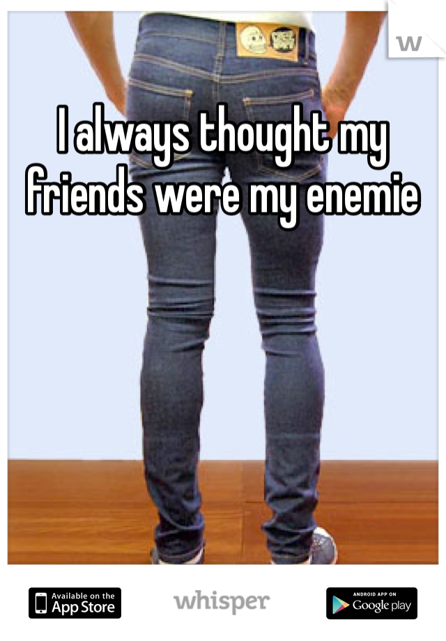 I always thought my friends were my enemie