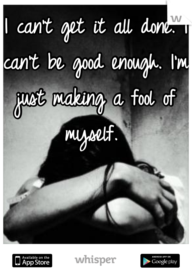 I can't get it all done. I can't be good enough. I'm just making a fool of myself. 