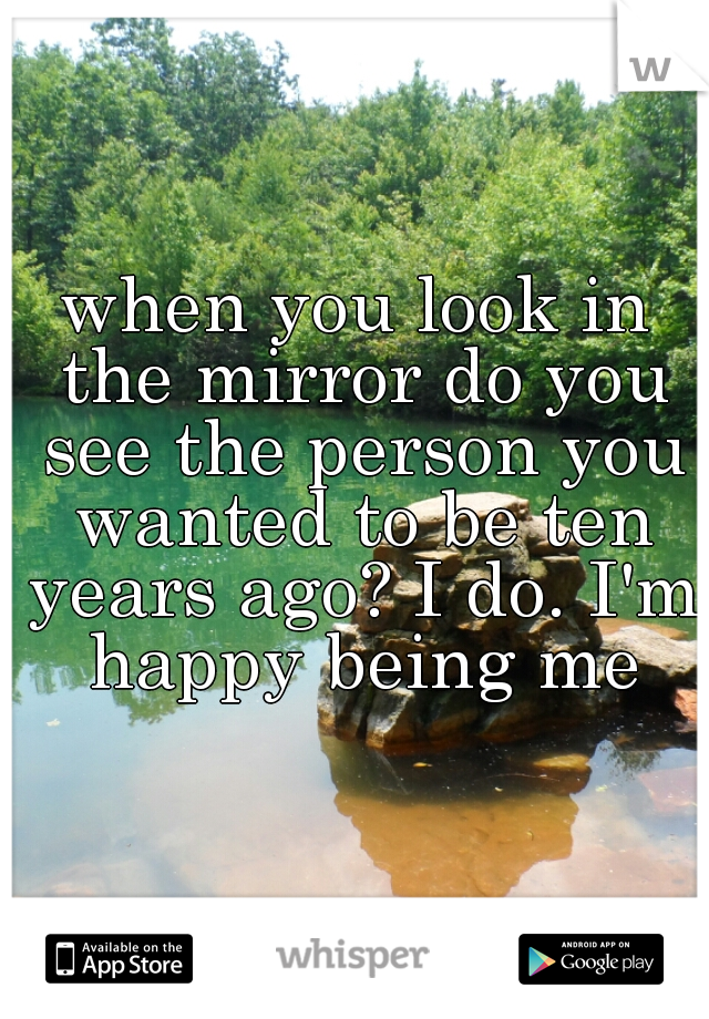 when you look in the mirror do you see the person you wanted to be ten years ago? I do. I'm happy being me