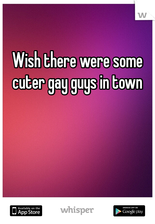 Wish there were some cuter gay guys in town 