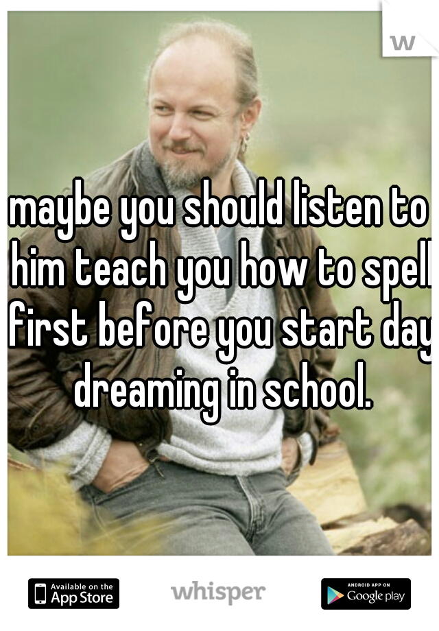 maybe you should listen to him teach you how to spell first before you start day dreaming in school.