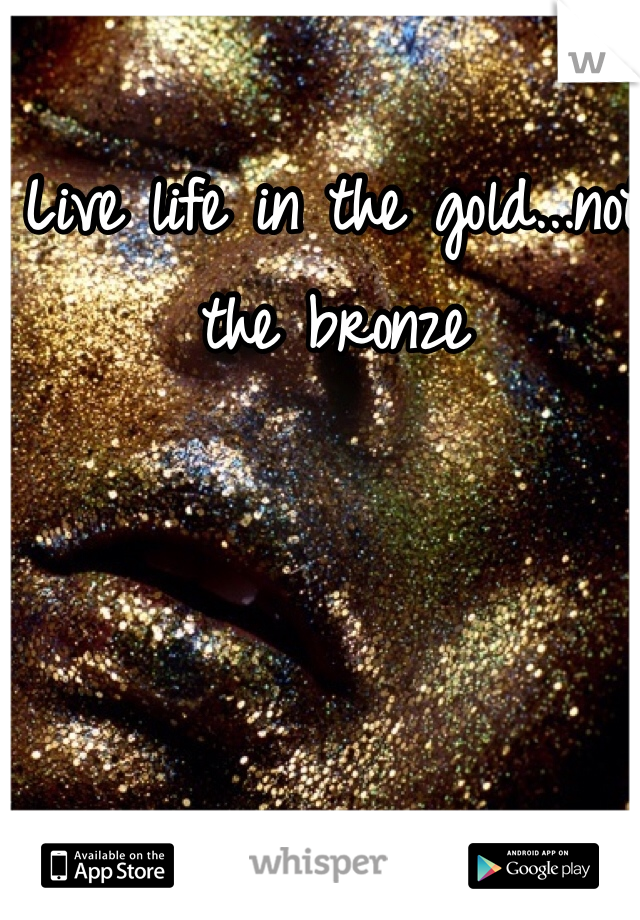 Live life in the gold...not the bronze