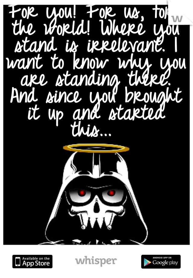 For you! For us, for the world! Where you stand is irrelevant. I want to know why you are standing there. And since you brought it up and started this... 