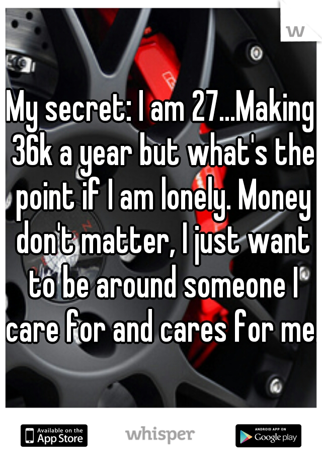 My secret: I am 27...Making 36k a year but what's the point if I am lonely. Money don't matter, I just want to be around someone I care for and cares for me. 