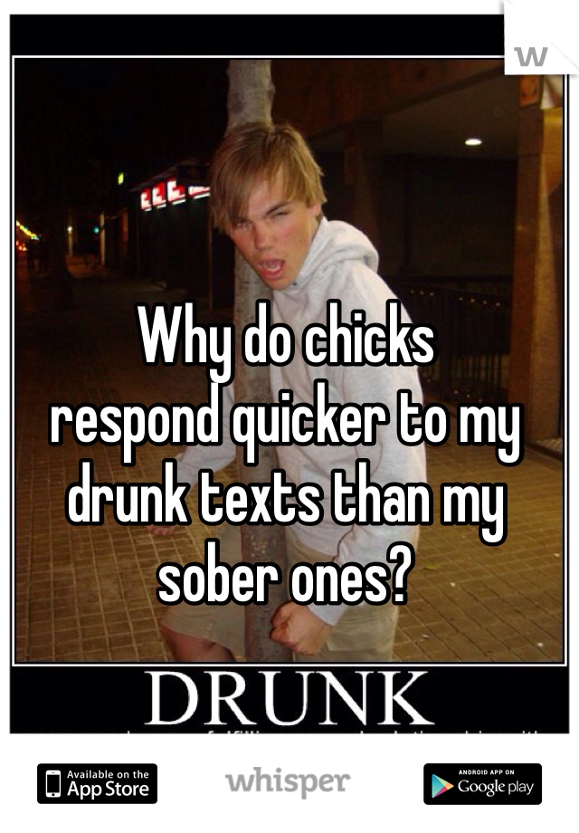 Why do chicks 
respond quicker to my drunk texts than my sober ones?