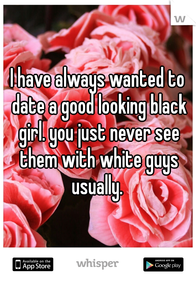 I have always wanted to date a good looking black girl. you just never see them with white guys usually. 