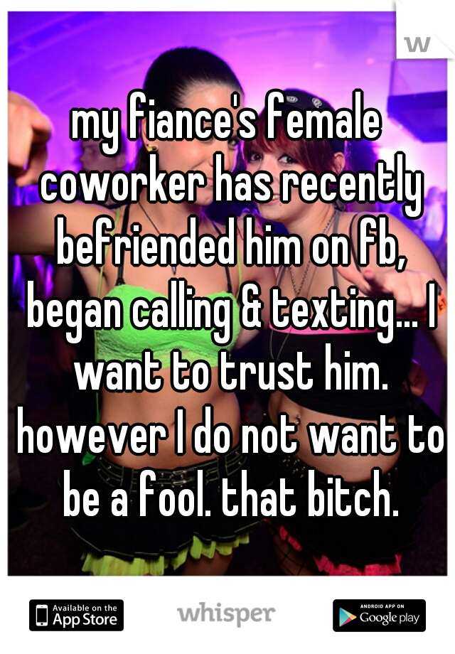 my fiance's female coworker has recently befriended him on fb, began calling & texting... I want to trust him. however I do not want to be a fool. that bitch.