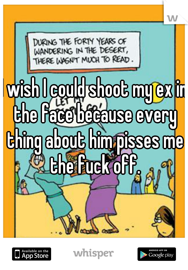 I wish I could shoot my ex in the face because every thing about him pisses me the fuck off.