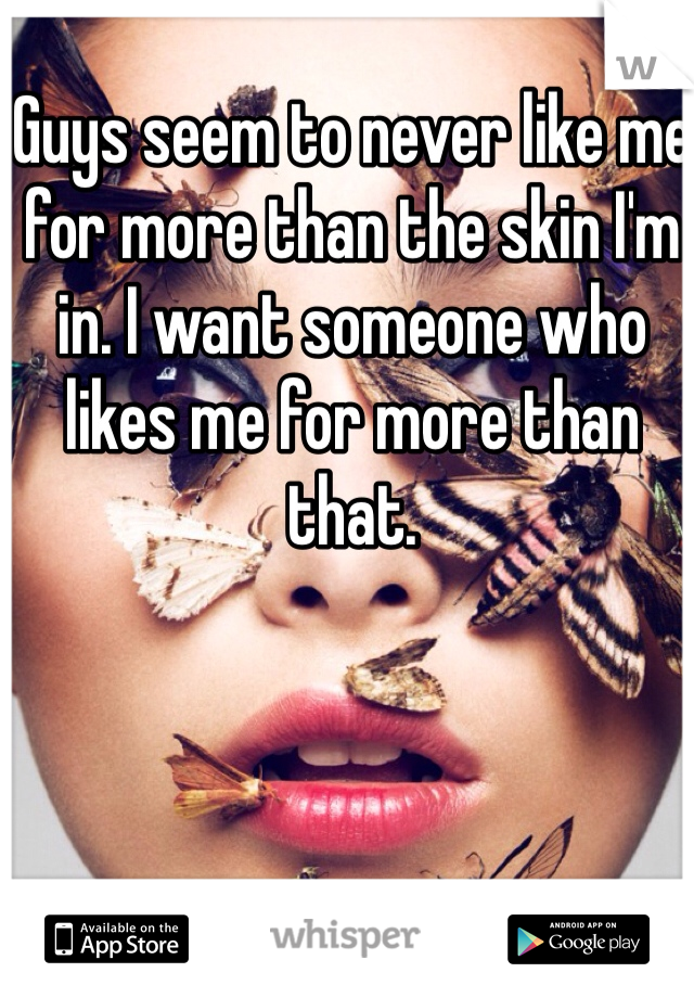 Guys seem to never like me for more than the skin I'm in. I want someone who likes me for more than that. 