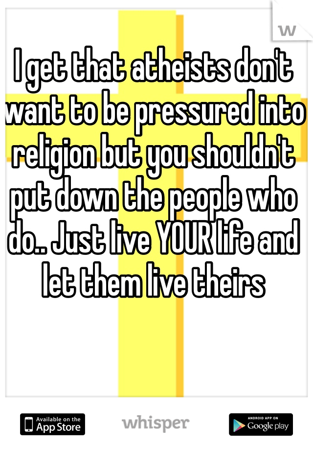 I get that atheists don't want to be pressured into religion but you shouldn't put down the people who do.. Just live YOUR life and let them live theirs 