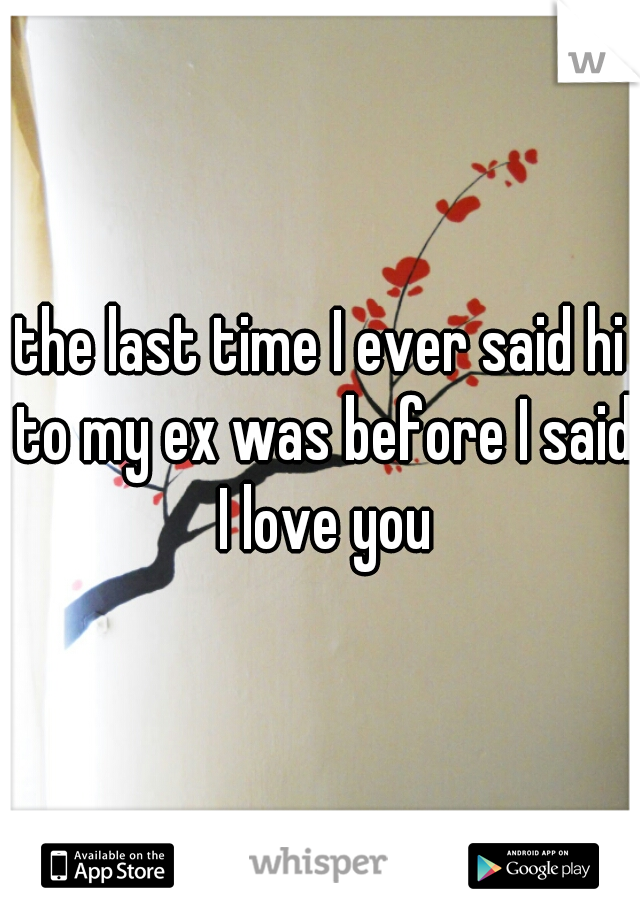 the last time I ever said hi to my ex was before I said I love you