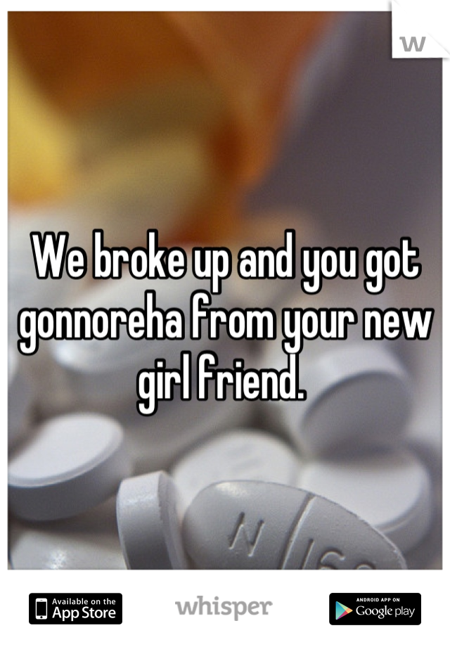 We broke up and you got gonnoreha from your new girl friend. 