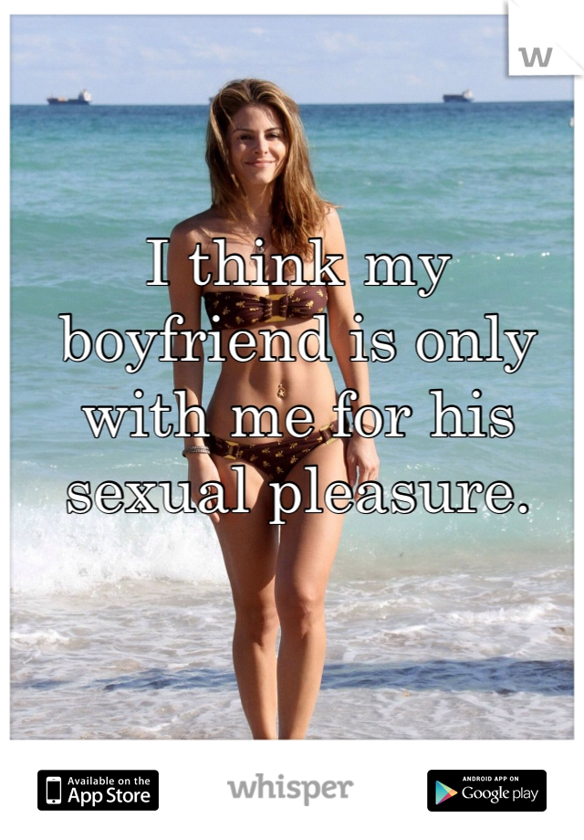 I think my boyfriend is only with me for his sexual pleasure.