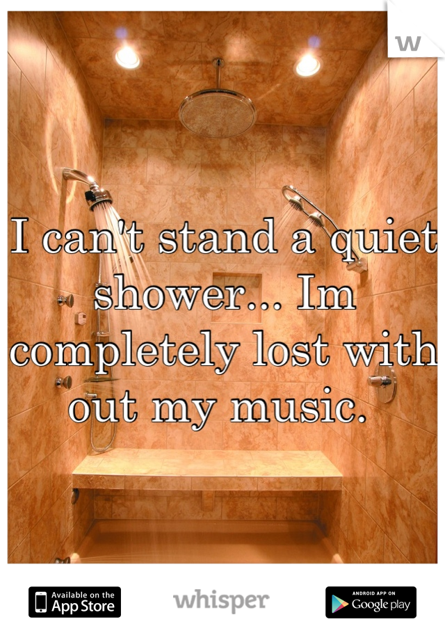 I can't stand a quiet shower... Im completely lost with out my music. 