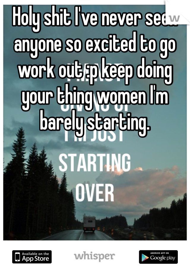 Holy shit I've never seen anyone so excited to go work out :p keep doing your thing women I'm barely starting.