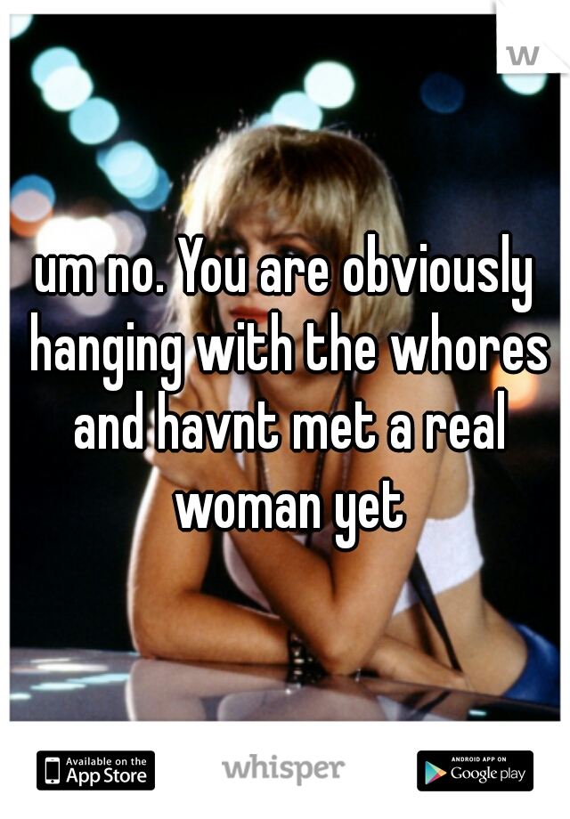 um no. You are obviously hanging with the whores and havnt met a real woman yet