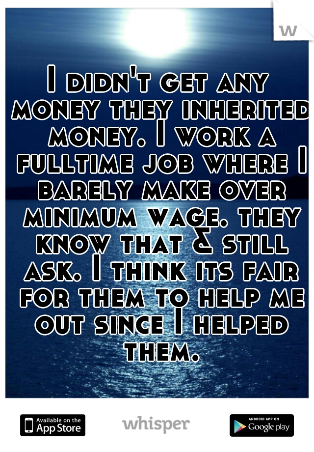 I didn't get any money they inherited money. I work a fulltime job where I barely make over minimum wage. they know that & still ask. I think its fair for them to help me out since I helped them.