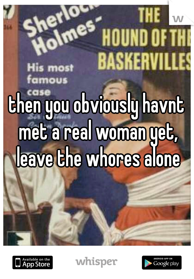 then you obviously havnt met a real woman yet, leave the whores alone