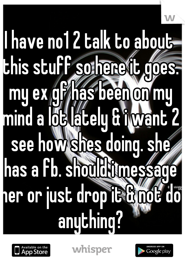 I have no1 2 talk to about this stuff so here it goes. my ex gf has been on my mind a lot lately & i want 2 see how shes doing. she has a fb. should i message her or just drop it & not do anything?