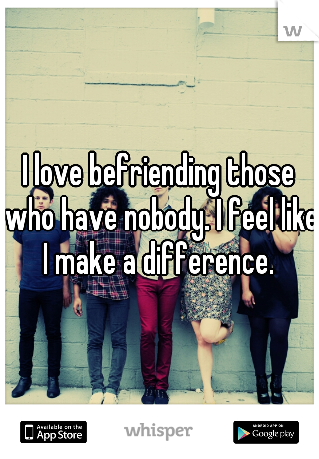 I love befriending those who have nobody. I feel like I make a difference. 