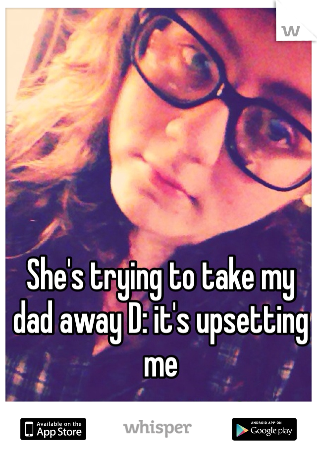 She's trying to take my dad away D: it's upsetting me