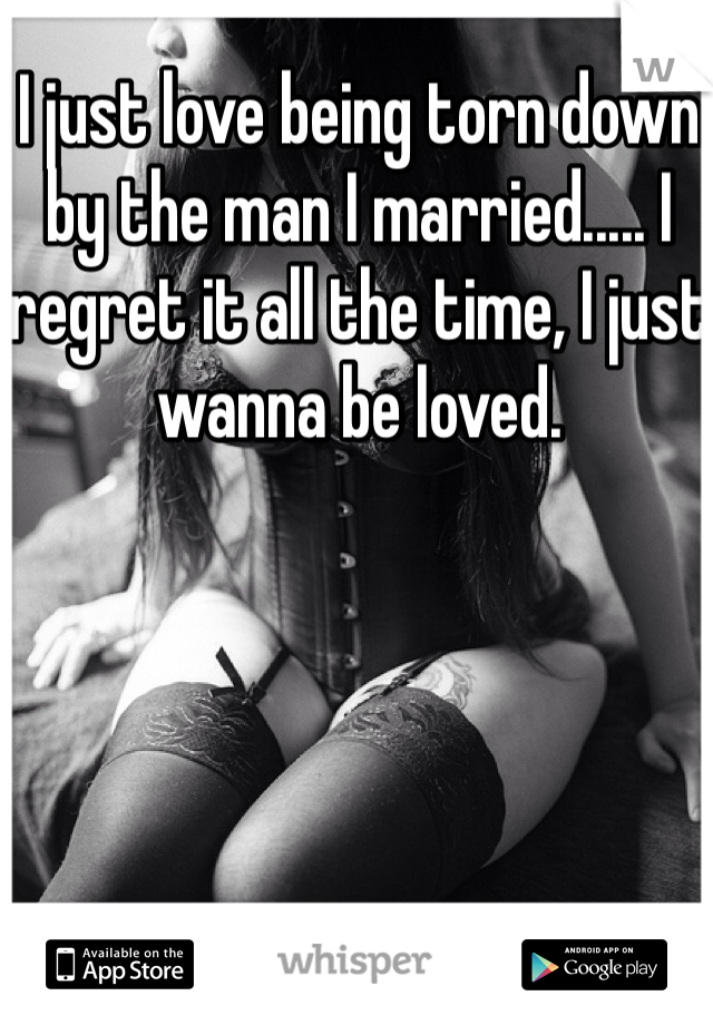 I just love being torn down by the man I married..... I regret it all the time, I just wanna be loved.