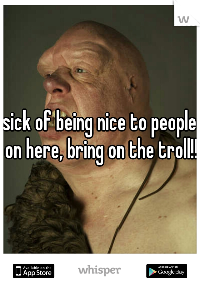 sick of being nice to people on here, bring on the troll!!