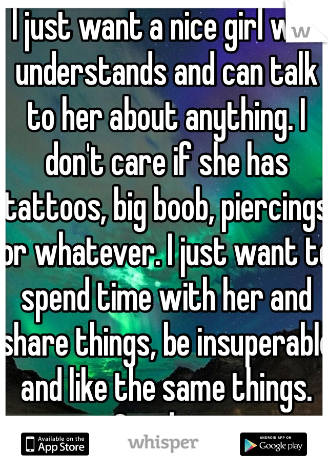 I just want a nice girl who understands and can talk to her about anything. I don't care if she has tattoos, big boob, piercings or whatever. I just want to spend time with her and share things, be insuperable and like the same things. One day...