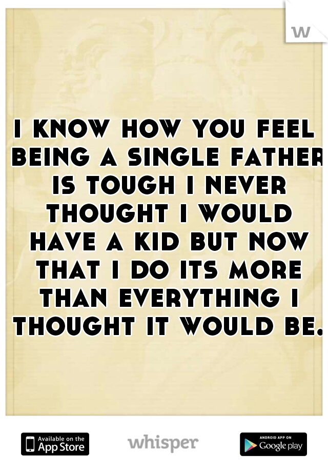 i know how you feel being a single father is tough i never thought i would have a kid but now that i do its more than everything i thought it would be.