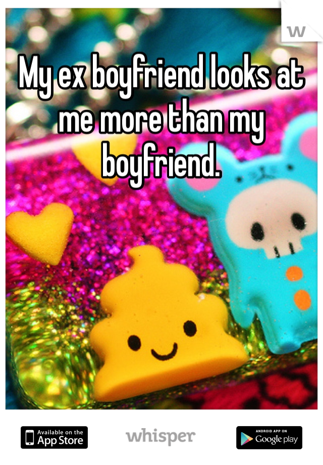 My ex boyfriend looks at me more than my boyfriend.