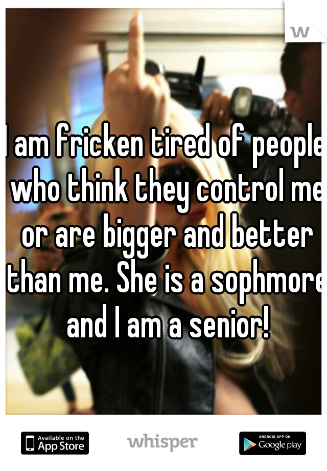 I am fricken tired of people who think they control me or are bigger and better than me. She is a sophmore and I am a senior!