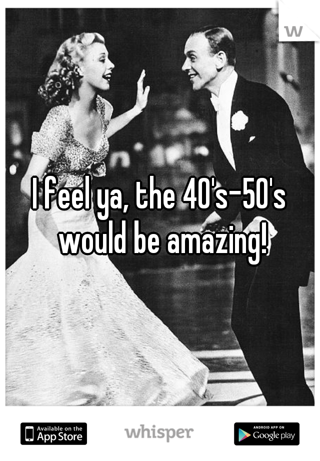 I feel ya, the 40's-50's would be amazing!