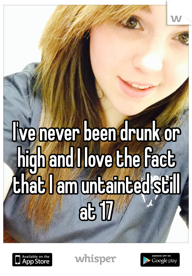 I've never been drunk or high and I love the fact that I am untainted still at 17 