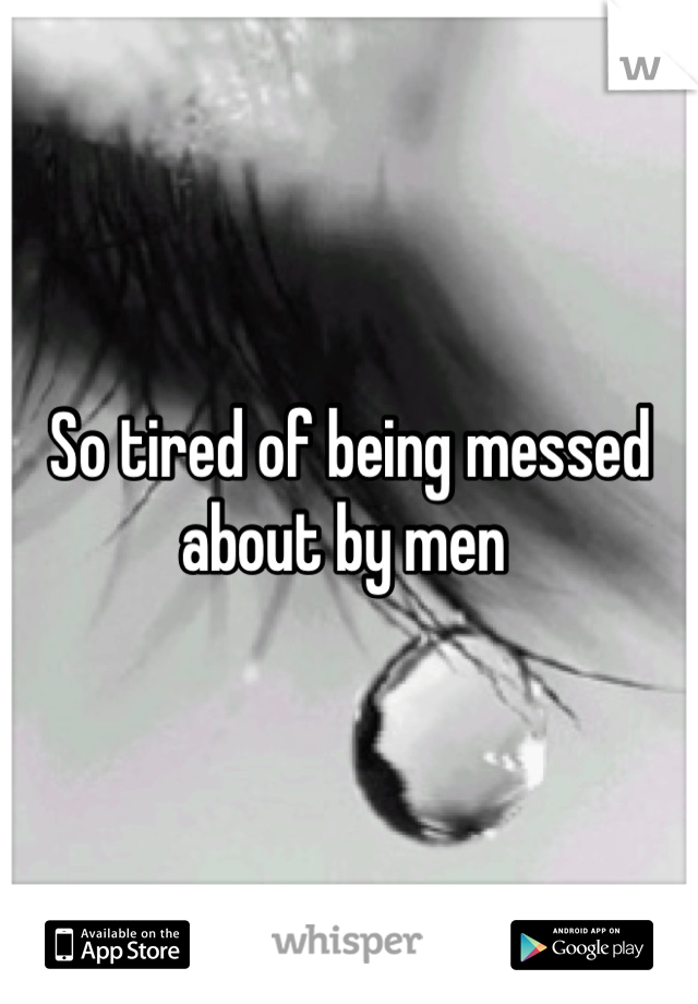 So tired of being messed about by men 