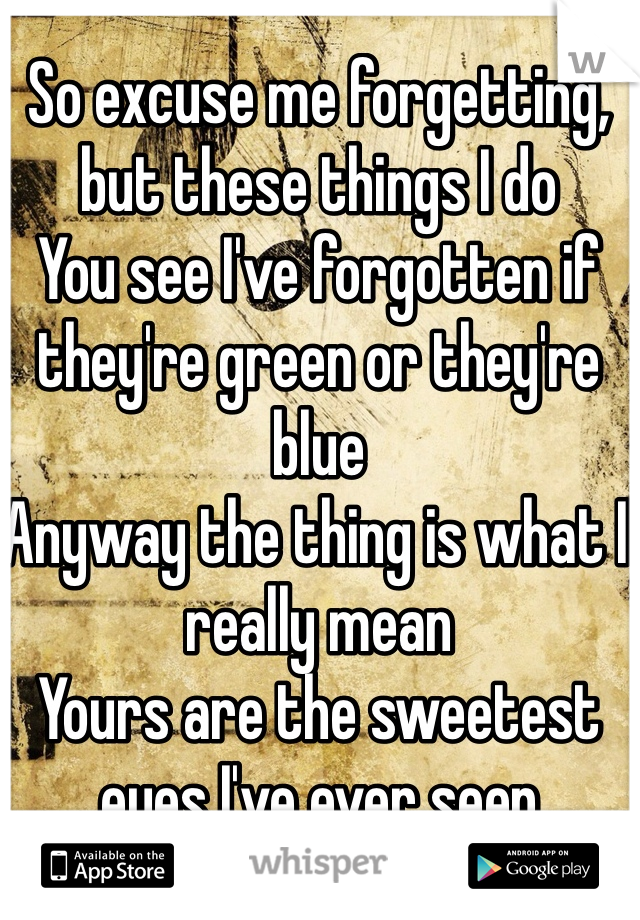 So excuse me forgetting, but these things I do
You see I've forgotten if they're green or they're blue
Anyway the thing is what I really mean
Yours are the sweetest eyes I've ever seen