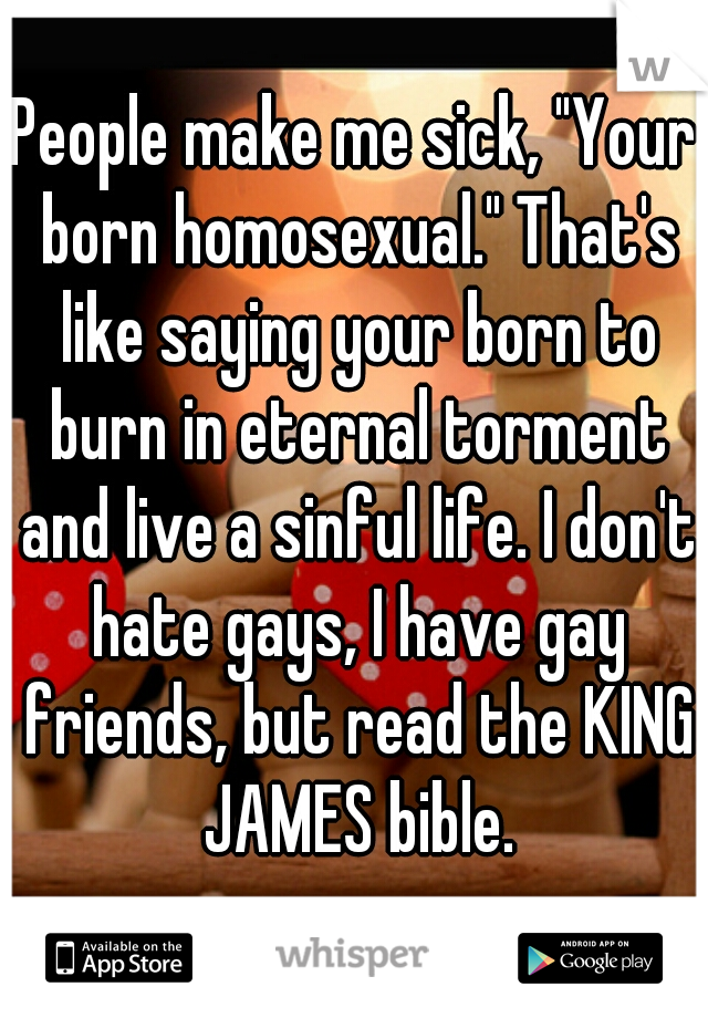 People make me sick, "Your born homosexual." That's like saying your born to burn in eternal torment and live a sinful life. I don't hate gays, I have gay friends, but read the KING JAMES bible.