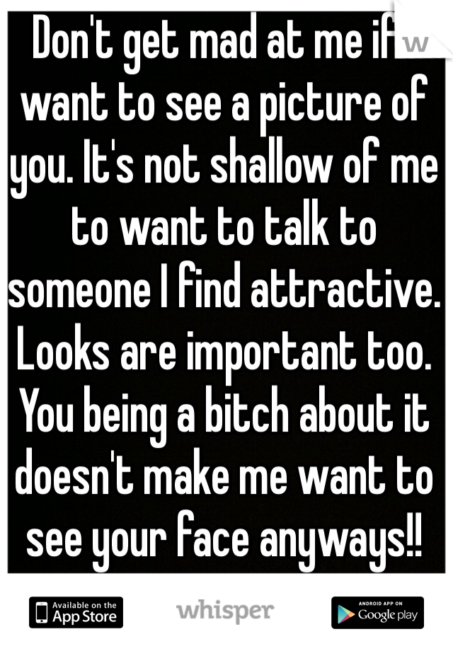 Don't get mad at me if I want to see a picture of you. It's not shallow of me to want to talk to someone I find attractive. Looks are important too. 
You being a bitch about it doesn't make me want to see your face anyways!!