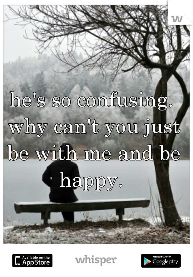 he's so confusing. why can't you just be with me and be happy. 