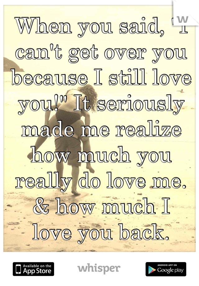 When you said, "I can't get over you because I still love you!" It seriously made me realize how much you really do love me. 
& how much I 
love you back.