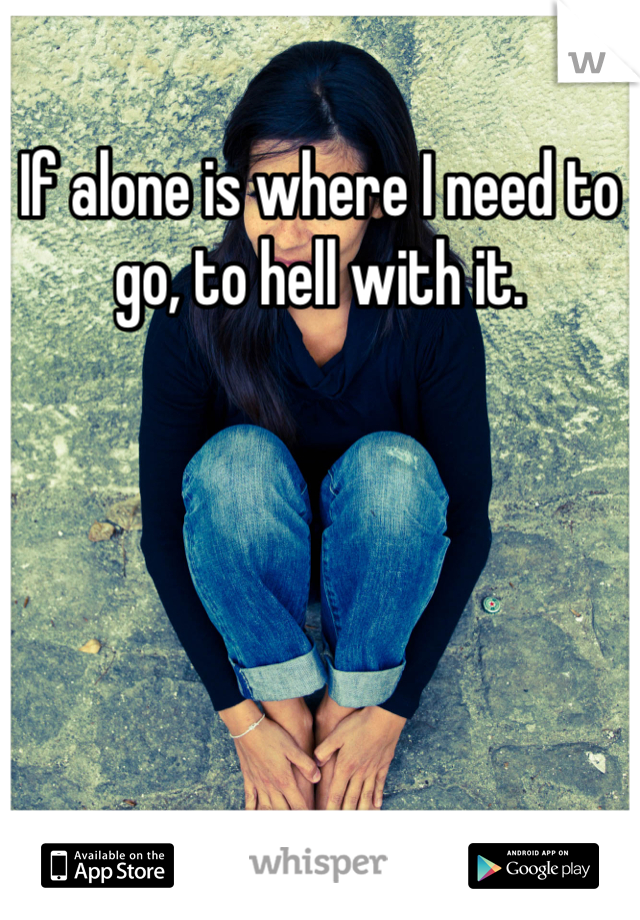 If alone is where I need to go, to hell with it.