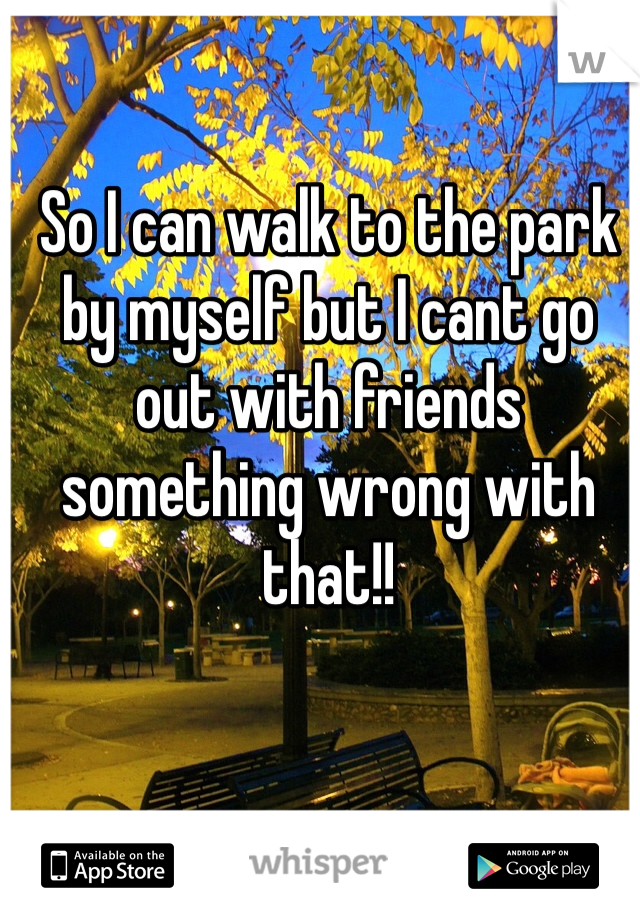 So I can walk to the park by myself but I cant go out with friends something wrong with that!!