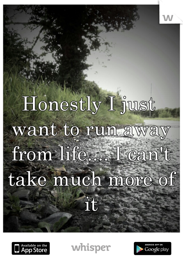 Honestly I just want to run away from life.... I can't take much more of it