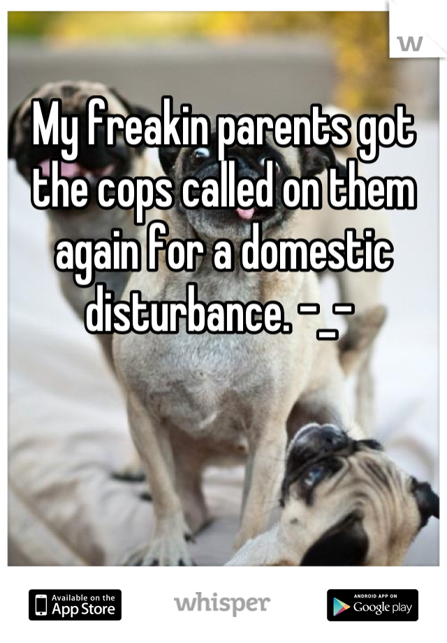 My freakin parents got the cops called on them again for a domestic disturbance. -_- 