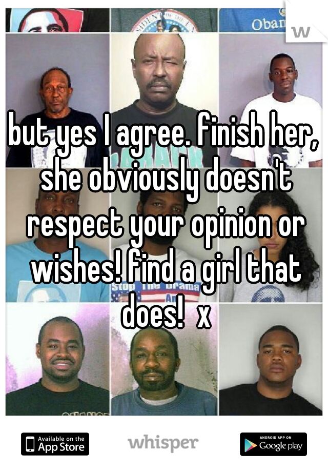 but yes I agree. finish her, she obviously doesn't respect your opinion or wishes! find a girl that does!  x