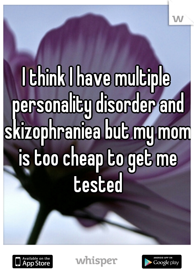 I think I have multiple personality disorder and skizophraniea but my mom is too cheap to get me tested