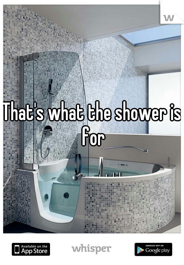 That's what the shower is for