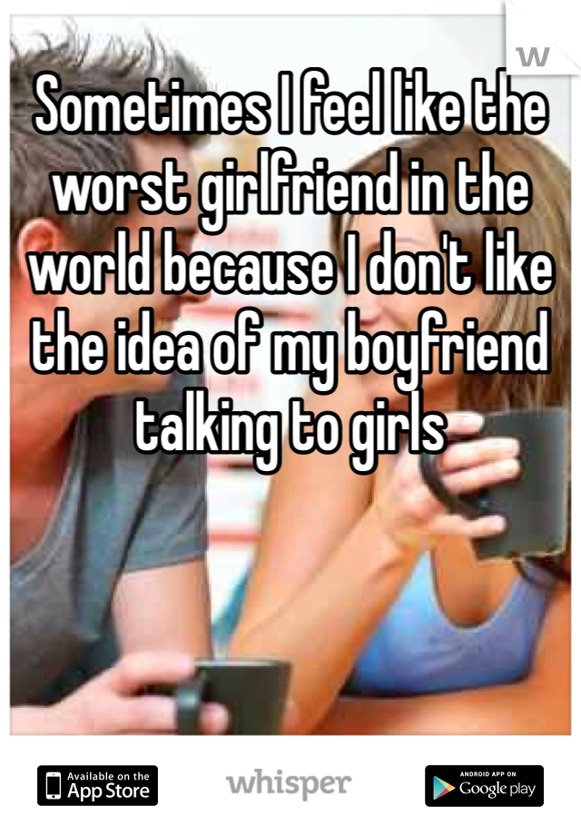 Sometimes I feel like the worst girlfriend in the world because I don't like the idea of my boyfriend talking to girls